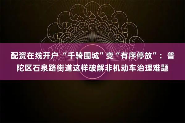 配资在线开户 “千骑围城”变“有序停放”：普陀区石泉路街道这样破解非机动车治理难题