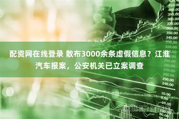 配资网在线登录 散布3000余条虚假信息？江淮汽车报案，公安机关已立案调查
