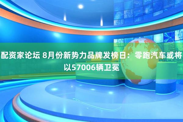 配资家论坛 8月份新势力品牌发榜日：零跑汽车或将以57006辆卫冕