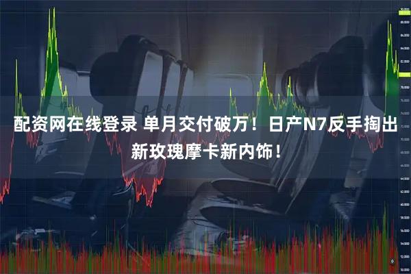 配资网在线登录 单月交付破万！日产N7反手掏出新玫瑰摩卡新内饰！