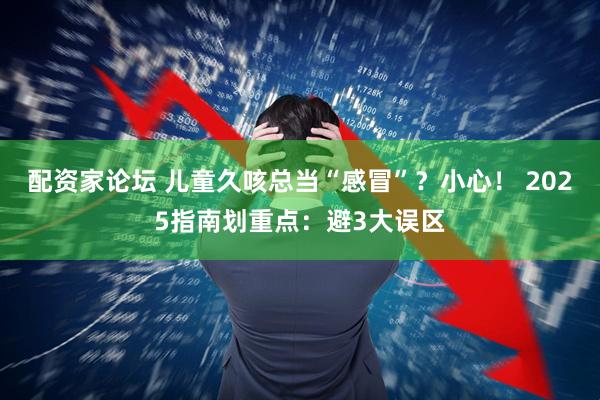 配资家论坛 儿童久咳总当“感冒”？小心！ 2025指南划重点：避3大误区
