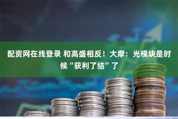配资网在线登录 和高盛相反！大摩：光模块是时候“获利了结”了