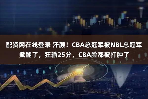 配资网在线登录 汗颜！CBA总冠军被NBL总冠军掀翻了，狂输25分，CBA脸都被打肿了