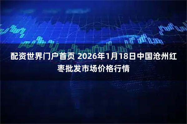 配资世界门户首页 2026年1月18日中国沧州红枣批发市场价格行情