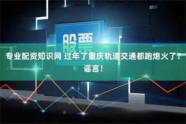 专业配资知识网 过年了重庆轨道交通都跑熄火了？谣言！
