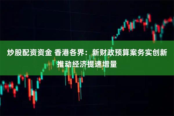 炒股配资资金 香港各界：新财政预算案务实创新推动经济提速增量