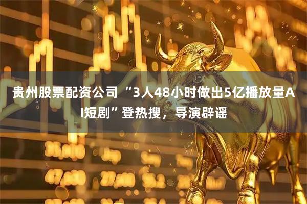 贵州股票配资公司 “3人48小时做出5亿播放量AI短剧”登热搜，导演辟谣