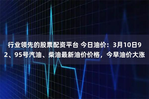 行业领先的股票配资平台 今日油价：3月10日92、95号汽油、柴油最新油价价格，今早油价大涨