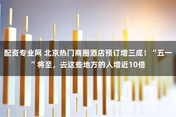 配资专业网 北京热门商圈酒店预订增三成！“五一”将至，去这些地方的人增近10倍